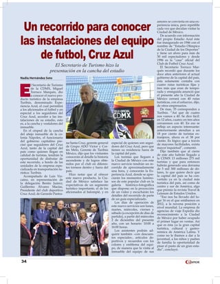 34
Nadia Hernández Soto
E
l Secretario de Turismo
de la CDMX, Miguel
Torruco Marqués, dio
a conocer el nuevo pro-
ducto turístico de la empresa
Turibús, denominado Expe-
riencia Azul, el cual permitirá
a los aficionados al futbol y en
especial a los seguidores del
Cruz Azul, acceder a las ins-
talaciones de su estadio, esto
es, a la cancha y vestidores del
inmueble.
En el césped de la cancha
del añejo inmueble de la co-
lonia Nápoles, el funcionario
del gobierno capitalino pre-
cisó que seguidores del Cruz
Azul, tanto de la capital del
país como quienes llegan en
calidad de turistas, tendrán la
oportunidad de disfrutar de
este recorrido, a bordo de las
unidades de la empresa espe-
cializada en transportación tu-
rística: Turibús.
Acompañado de Luis Viz-
caíno, en representación de
la delegación Benito Juárez;
Guillermo Álvarez Macías,
Presidente del club deportivo
Cruz Azul; de Gerardo Pastra-
na Santa Cruz, gerente general
de Grupo ADO Víctor y Cor-
tés Melo, Gerente de Turibús
México, dijo que los visitantes
conocerán al detalle la historia
ascendente y de logros obte-
nidos por el club en diferen-
tes torneos dentro y fuera del
país.
Hizo notar que al ofrecer
este nuevo producto, la Ciu-
dad de México satisface las
expectativas de un segmento
turístico importante, el de los
aficionados al balompié, y en
especial de quienes son segui-
dores del Cruz Azul, pero que
tienen su residencia fuera de
la capital del país.
Los turistas que lleguen a
la Ciudad de México con este
nuevo servicio tendrán un re-
corrido de aproximadamente
una hora, y conocerán la Ex-
periencia Azul, donde se apre-
ciarán los momentos lumino-
sos de este popular club en la
galería histórico-fotográfica
que dispone; en la proyección
de un video y escucharán los
detalles del recorrido de parte
de un guía especializado.
Los días de operación de
este nuevo servicios son lunes,
martes, miércoles, viernes y
sábado (a excepción de días de
partido), a partir del miércoles
2 de diciembre del presente
año, con un horario: 10:00 a
16:00 horas.
Los asistentes podrán ad-
quirir también –con descuen-
tos especiales-, artículos de-
portivos y recuerdos con los
colores y emblema del equi-
po, de manera que la visita al
inmueble del equipo de sus
amores se convierta en una ex-
periencia única, pero repetible
cada vez que decidan visitar la
Ciudad de México.
De acuerdo con información
del propio Estadio Azul éste
fue inaugurado en 1946 con el
nombre de “Estadio Olímpico
de la Ciudad de los Deportes”
y tiene un aforo para más de
30 mil espectadores y desde
1996 es la “casa” oficial del
Club de Futbol Cruz Azul.
El Secretario Torruco Mar-
qués recordó que durante los
doce años anteriores al actual
gobierno de la capital del país,
ésta solamente contaba con
cuatro rutas turísticas fijas y
tres más que eran de tempo-
rada y enseguida anunció que
el presente año la Ciudad de
México cerrará con 40 rutas
turísticas, con el esfuerzo, dijo,
de otros empresarios.
De ésas, 35 corresponden a
Turibús. “Así que de cuatro
nos vamos a 40. Se dice fácil:
en 12 años, cuatro; en tres años
cerraremos con 40. En eso se
refleja un aspecto interesante:
anteriormente atendían a un
18 por ciento de turistas ex-
tranjeros, ahora es el 38 por
ciento. Es lógico que a través
de mayores facilidades, exista
mayor inquietud”, comentó.
Dijo también que al cierre
de este año habrán llegado a
la CDMX 13 millones 275 mil
turistas y que para entonces
habrán generado una derrama
de 5 mil 300 millones de dó-
lares, lo que quiere decir que
la capital del país se ha con-
vertido ya en la ciudad más
turística del país, así como de
centro y sur de América, algo
que premio la revista Travel &
Leissure de Estados Unidos.
“Eso nos ha llevado del lu-
gar 16 en el que estábamos en
2012, a la novena posición a
nivel mundial. La empresa de
agencias de viaje Expedia dio
reconocimiento a la Ciudad
de México por haber ocupado
el primer lugar en ventas. Así
que es ésta ya la gran capital
turística, cultural y gastro-
nómica de América Latina. Y
como no le íbamos a dar a la
juventud, a los niños y padres
de familia la oportunidad de
pisar el pasto de un gran esta-
dio”, concluyó.
Un recorrido para conocer
las instalaciones del equipo
de futbol, Cruz Azul
El Secretario de Turismo hizo la
presentación en la cancha del estadio
 