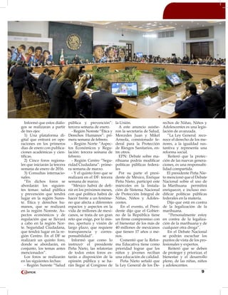 9
Informó que estos diálo-
gos se realizaran a partir
de tres ejes:
1) Una plataforma di-
gital que entrará en ope-
raciones en los primeros
días de enero con publica-
ciones académicas y cien-
tíficas.
2) Cinco foros regiona-
les que iniciarán la tercera
semana de enero de 2016.
3) Consultas internacio-
nales.
“En dichos foros se
abordarán los siguien-
tes temas: salud pública
y prevención que tendrá
lugar en la región Sures-
te. Ética y derechos hu-
manos, que se realizará
en la región Noreste. As-
pectos económicos y de
regulación que se llevará
a cabo en la región Nor-
te. Seguridad Ciudadana,
que tendrá lugar en la re-
gión Centro. En el DF se
realizará un quinto foro,
donde se abordarán, en
conjunto, los temas antes
mencionados”.
Los foros se realizarán
en las siguientes fechas:
- Región Sureste “Salud
pública y prevención”:
tercera semana de enero.
- Región Noreste “Ética y
Derechos Humanos”: pri-
mera semana de febrero.
- Región Norte “Aspec-
tos Económicos y Regu-
lación: tercera semana de
febrero.
- Región Centro “Segu-
ridad Ciudadana”: prime-
ra semana de marzo.
- Y el quinto foro que se
realizará en el DF: tercera
semana de marzo.
“México habrá de defi-
nir en los próximos meses,
con qué política habrá de
hacer frente a un fenóme-
no que afecta a diferentes
espacios y aspectos en la
vida de millones de mexi-
canos, se trata de un gran
reto que exige, por lo mis-
mo, apertura y visión de
largo plazo, que requiere
transparencia y corres-
ponsabilidad”.
Informó que como lo
instruyó el presidente
Peña Nieto, las relatorías
de todos estos foros es-
tarán a disposición de la
opinión pública y se ha-
rán llegar al Congreso de
la Unión.
A este anuncio asistie-
ron la secretaria de Salud,
Mercedes Juan y Mikel
Arreola, comisionado fe-
deral para la Protección
de Riesgos Sanitarios, en-
tre otros.
EPN: Debate sobre ma-
rihuana podría modificar
políticas públicas federa-
les
Por su parte el presi-
dente de México, Enrique
Peña Nieto, participó este
miércoles en la Instala-
ción de Sistema Nacional
de Protección Integral de
Niñas, Niños y Adoles-
centes.
En el evento, el Presi-
dente dijo que el Gobier-
no de la República tiene
un firme compromiso con
el bienestar de los más de
40 millones de mexicanos
que tienen 17 años o me-
nos.
Comentó que la Refor-
ma Educativa tiene como
prioridad lograr que los
niños y jóvenes reciban
una educación de calidad.
Peña Nieto señaló que
la Ley General de los De-
rechos de Niñas, Niños y
Adolescentes es una legis-
lación de avanzada.
“La Ley General reco-
noce el derecho de los me-
nores, a la igualdad sus-
tantiva y representa una
reforma social.
Reiteró que la protec-
ción de las nuevas genera-
ciones, es una responsabi-
lidad compartida.
El presidente Peña Nie-
to mencionó que el Debate
Nacional sobre el uso de
la Marihuana permitirá
enriquecer, e incluso mo-
dificar políticas públicas
federales en la materia.
Dijo que está en contra
de la legalización de la
marihuana.
“Personalmente estoy
en contra de la legaliza-
ción de la marihuana y de
cualquier otra droga”.
En el Debate Nacional
se podrán escuchar los
puntos de vista de los pro-
fesionales y expertos.
Reiteró que se deben
de proteger y priorizar, el
bienestar y el desarrollo
pleno, de las niñas, niños
y adolescentes.
 