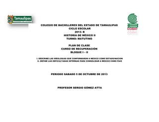 COLEGIO DE BACHILLERES DEL ESTADO DE TAMAULIPAS
CICLO ESCOLAR
2013- B
HISTORIA DE MÉXICO II
TURNO: MATUTINO
PLAN DE CLASE
CURSO DE RECUPERACIÓN
BLOQUE I – II
I. DESCRIBE LAS IDEOLOGIAS QUE CONFORMARON A MEXICO COMO ESTADO/NACION
II. DEFINE LAS DEFICULTADAS INTERNAS PARA CONSOLIDAR A MEXICO COMO PAIS
PERIODO SABADO 5 DE OCTUBRE DE 2013
PROFESOR SERGIO GÓMEZ ATTA
 