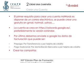 CREAR UNA CAMPAÑA Crear una Cuenta 2 El primer requisito para crear una cuenta AdWords es disponer de un correo electrónico, se puede crear uno gratuito en gmail, hotmail, yahoo,… La cuenta se crea en https://adwords.google.es/, preferiblemente la versión estándar. Por último debemos enviarle a google los datos de facturación que puede ser: Prepago: Por Transferencia o por tarjeta de crédito Pago tradicional: Por domiciliación Bancaria o por tarjeta de crédito Crear las campañas 