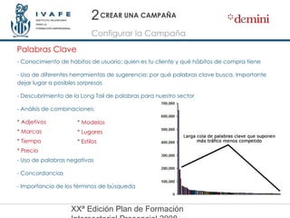 - Conocimiento de hábitos de usuario: quien es tu cliente y qué hábitos de compra tiene - Uso de diferentes herramientas de sugerencia: por qué palabras clave busca. Importante dejar lugar a posibles sorpresas - Descubrimiento de la Long Tail de palabras para nuestro sector - Análisis de combinaciones: * Adjetivos * Marcas * Tiempo * Precio - Uso de palabras negativas - Concordancias - Importancia de los términos de búsqueda CREAR UNA CAMPAÑA Configurar la Campaña Palabras Clave 2 * Modelos * Lugares * Estilos 