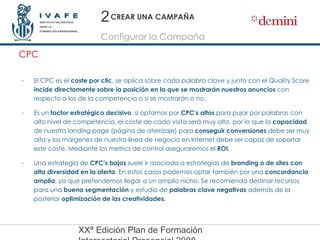 CREAR UNA CAMPAÑA El CPC es el  coste por clic , se aplica sobre cada palabra clave y junto con el Quality Score  incide directamente sobre la posición en la que se mostrarán nuestros anuncios  con respecto a los de la competencia o si se mostrarán o no. Es un  factor estratégico decisivo , si optamos por  CPC’s altos  para pujar por palabras con alto nivel de competencia, el coste de cada visita será muy alto, por lo que la  capacidad  de nuestra landing page (página de aterrizaje) para  conseguir conversiones  debe ser muy alta y los márgenes de nuestra línea de negocio en Internet debe ser capaz de soportar este coste. Mediante los metrics de control aseguraremos el  ROI. Una estrategia de  CPC’s bajos  suele ir asociada a estrategias de  branding o de sites con alta diversidad en la oferta . En estos casos podemos optar también por una  concordancia amplia , ya que pretendemos llegar a un amplio nicho. Se recomienda destinar recursos para una  buena segmentación  y estudio de  palabras clave negativas  además de la posterior  optimización de las creatividades. CPC Configurar la Campaña 2 