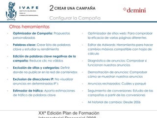 CREAR UNA CAMPAÑA Optimizador de Campaña:  Propuestas personalizadas Palabras clave:  Crear lista de palabras clave y estudiar su rendimiento Edición de palabras clave negativas de la campaña:  Reduce clic no válidos Exclusión de sitios y categorías:  Definir donde no publicar en la red de contenidos Exclusion de direcciones IP:  No visualizar anuncios en determinadas IP’s Estimador de tráfico:  Aporta estimaciones de tráfico de palabras clave Otras herramientas Configurar la Campaña 2 Optimizador de sitios web: Para comprobar la eficacia de varias páginas diferentes Editor de Adwords: Herramienta para hacer cambios másivos compatible con hojas de cálculo Diagnóstico de anuncios: Comprobar si funcionan nuestros anuncios Demostración de anuncios: Comprobar cómo se muestran nuestros anuncios Anuncios rechazados: Cuáles y porqué Seguimiento de conversiones: Estudio de las campañas a partir de las conversiones Mi historial de cambios: Desde 2006 