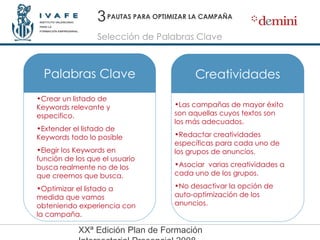 PAUTAS PARA OPTIMIZAR LA CAMPAÑA Crear un listado de Keywords relevante y especifico . Extender el listado de Keywords todo lo posible Elegir los Keywords en función de los que el usuario busca realmente no de los que creemos que busca.  Optimizar el listado a medida que vamos obteniendo experiencia con la campaña. Las campañas de mayor éxito son aquellas cuyos textos son los más adecuados. Redactar creatividades específicas para cada uno de los grupos de anuncios.  Asociar  varias creatividades a cada uno de los grupos.  No desactivar la opción de auto-optimización de los anuncios. 3 Selección de Palabras Clave Palabras Clave Creatividades 