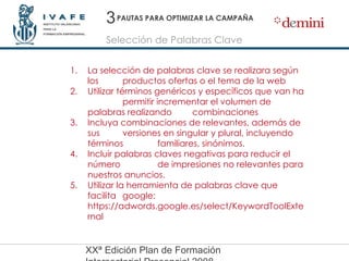 PAUTAS PARA OPTIMIZAR LA CAMPAÑA La selección de palabras clave se realizara según los  productos ofertas o el tema de la web Utilizar términos genéricos y específicos que van ha  permitir incrementar el volumen de palabras realizando  combinaciones  Incluya combinaciones de relevantes, además de sus  versiones en singular y plural, incluyendo términos  familiares, sinónimos. Incluir palabras claves negativas para reducir el número  de impresiones no relevantes para nuestros anuncios. Utilizar la herramienta de palabras clave que facilita  google:  https://adwords.google.es/select/KeywordToolExternal 3 Selección de Palabras Clave 