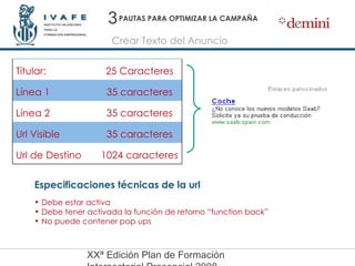 PAUTAS PARA OPTIMIZAR LA CAMPAÑA Crear Texto del Anuncio Especificaciones técnicas de la url Debe estar activa Debe tener activada la función de retorno “function back” No puede contener pop ups 3 25 Caracteres Titular: 1024 caracteres Url de Destino 35 caracteres Url Visible 35 caracteres Línea 2 35 caracteres Línea 1 