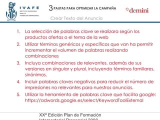 PAUTAS PARA OPTIMIZAR LA CAMPAÑA La selección de palabras clave se realizara según los productos ofertas o el tema de la web Utilizar términos genéricos y específicos que van ha permitir incrementar el volumen de palabras realizando combinaciones  Incluya combinaciones de relevantes, además de sus versiones en singular y plural, incluyendo términos familiares, sinónimos. Incluir palabras claves negativas para reducir el número de impresiones no relevantes para nuestros anuncios. Utilizar la herramienta de palabras clave que facilita google: https://adwords.google.es/select/KeywordToolExternal Crear Texto del Anuncio 3 