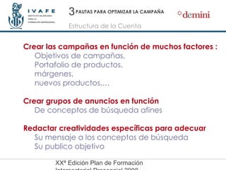 PAUTAS PARA OPTIMIZAR LA CAMPAÑA Crear las campañas en función de muchos factores : Objetivos de campañas,  Portafolio de productos,  márgenes,  nuevos productos,… Crear grupos de anuncios en función De conceptos de búsqueda afines Redactar creatividades específicas para adecuar Su mensaje a los conceptos de búsqueda Su publico objetivo 3 Estructura de la Cuenta 