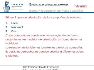 PAUTAS PARA OPTIMIZAR LA CAMPAÑA Existen 3 tipos de orientación de las campañas de Adword: Local Nacional País  Cada campaña se puede orientar escogiendo de forma conjunta los tres modelos de orientación así como de forma individual. La selección de los idiomas también es a nivel de campaña.  Es decir, las campañas se pueden orientar a diferentes países e idiomas. 3 Idiomas y localización del Público Objetivo 