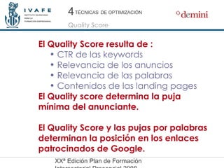 El Quality Score resulta de : CTR de las keywords Relevancia de los anuncios Relevancia de las palabras Contenidos de las landing pages El Quality score determina la puja mínima del anunciante. El Quality Score y las pujas por palabras determinan la posición en los enlaces patrocinados de Google. 4 4 Quality Score TÉCNICAS   DE OPTIMIZACIÓN 