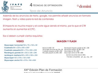 Además de los anuncios de texto, google, nos permite añadir anuncios en formato imagen, flash y video para la red de contenidos El impacto es mucho mayor y el coste sigue siendo el mismo, por lo que el CTR aumenta sin aumentar el CPC. Eso sí deben cumplir ciertos requisitos: 4 4 Tipos de Anuncio TÉCNICAS   DE OPTIMIZACIÓN Skyscraper horizontal 728 x 79 o 728 x 90 Cuadrado 250 x 225 ó 250 x 250* Cuadrado pequeño 200 x 175 o 200 x 200 Rectángulo grande 336 x 252 ó 336 x 280 rectángulo mediano 300 x 225 ó 300 x 250 Skyscraper 120 x 578 o 120 x 600 Skyscraper ancho 160 x 578 o 160 x 600 VIDEO IMAGEN Y FLASH 