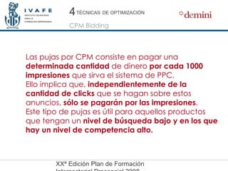 Las pujas por CPM consiste en pagar una  determinada cantidad  de dinero  por cada 1000 impresiones  que sirva el sistema de PPC. Ello implica que,  independientemente de la cantidad de clicks  que se hagan sobre estos anuncios,  sólo se pagarán por las impresiones . Este tipo de pujas es útil para aquellos productos que tengan un  nivel de búsqueda bajo y en los que hay un nivel de competencia alto.   4 4 CPM Bidding TÉCNICAS   DE OPTIMIZACIÓN 
