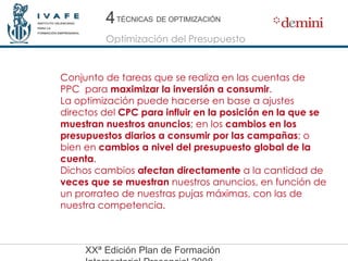 Conjunto de tareas que se realiza en las cuentas de PPC  para  maximizar la inversión a consumir . La optimización puede hacerse en base a ajustes directos del  CPC para influir en la posición en la que se muestran nuestros anuncios ; en los  cambios en los presupuestos diarios a consumir por las campañas ; o bien en  cambios a nivel del presupuesto global de la cuenta . Dichos cambios  afectan directamente  a la cantidad de  veces que se muestran  nuestros anuncios, en función de un prorrateo de nuestras pujas máximas, con las de nuestra competencia. 4 4 Optimización del Presupuesto TÉCNICAS   DE OPTIMIZACIÓN 
