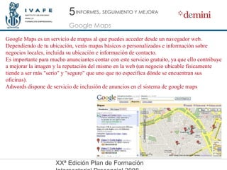 5 Google Maps INFORMES ,  SEGUIMIENTO Y MEJORA Google Maps es un servicio de mapas al que puedes acceder desde un navegador web. Dependiendo de tu ubicación, verás mapas básicos o personalizados e información sobre negocios locales, incluida su ubicación e información de contacto. Es importante para mucho anunciantes contar con este servicio gratuito, ya que ello contribuye a mejorar la imagen y la reputación del mismo en la web (un negocio ubicable físicamente tiende a ser más "serio" y "seguro" que uno que no especifica dónde se encuentran sus oficinas). Adwords dispone de servicio de inclusión de anuncios en el sistema de google maps 