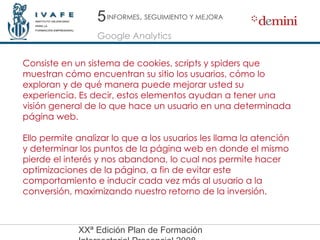 5 Google Analytics INFORMES ,  SEGUIMIENTO Y MEJORA Consiste en un sistema de cookies, scripts y spiders que muestran cómo encuentran su sitio los usuarios, cómo lo exploran y de qué manera puede mejorar usted su experiencia. Es decir, estos elementos ayudan a tener una visión general de lo que hace un usuario en una determinada página web. Ello permite analizar lo que a los usuarios les llama la atención y determinar los puntos de la página web en donde el mismo pierde el interés y nos abandona, lo cual nos permite hacer optimizaciones de la página, a fin de evitar este comportamiento e inducir cada vez más al usuario a la conversión, maximizando nuestro retorno de la inversión.  
