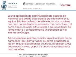 6 Editor de AdWords CONTROL Y MEDICIÓN DE RESULTADOS Es una aplicación de administración de cuentas de AdWords que puede descargarse gratuitamente en su equipo. Esta herramienta permite efectuar los cambios que crea convenientes sin necesidad de conectarse, así como hacer cambios estructurales o presupuestarios de forma masiva y completamente sincronizada con la interfaz de Google. Adicionalmente, permite cambiar las ubicaciones de las campañas (por idioma y país), así como establecer la red en la que se publican los anuncios, establecer CPCs de palabras claves, grupos de anuncios y presupuestos de campañas. 