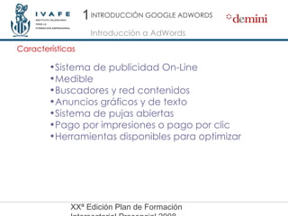 Introducción a AdWords Características Sistema de publicidad On-Line Medible Buscadores y red contenidos Anuncios gráficos y de texto Sistema de pujas abiertas Pago por impresiones o pago por clic Herramientas disponibles para optimizar 1 INTRODUCCIÓN GOOGLE ADWORDS 