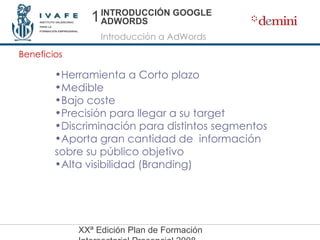 INTRODUCCIÓN GOOGLE ADWORDS Introducción a AdWords Beneficios Herramienta a Corto plazo Medible Bajo coste Precisión para llegar a su target Discriminación para distintos segmentos Aporta gran cantidad de  información sobre su público objetivo Alta visibilidad (Branding) 1 