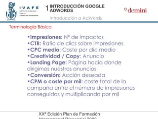 INTRODUCCIÓN GOOGLE ADWORDS Introducción a AdWords Terminología Básica Impresiones:  Nº de impactos CTR:  Ratio de clics sobre impresiones CPC medio:  Coste por clic medio Creatividad / Copy : Anuncio Landing Page:  Página hacia donde  dirigimos nuestros anuncios Conversión:  Acción deseada CPM o coste por mil:  coste total de la campaña entre el número de impresiones conseguidas y multiplicando por mil 1 