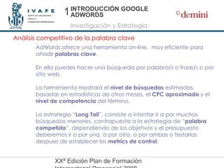 INTRODUCCIÓN GOOGLE ADWORDS Investigación y Estrategia: Análisis competitivo de la palabra clave AdWords ofrece una herramienta on-line,  muy eficiente para añadir  palabras clave . En ella puedes hacer una búsqueda por palabra/s o frase/s o por sitio web. La herramienta mostrará el  nivel de búsquedas  estimadas, basadas en estadísticas de otros meses, el  CPC aproximado  y el  nivel de competencia  del término. La estrategia “ Long Tail ”, consiste a intentar ir a por muchas búsquedas menores, contrapuesta a la estrategia de “ palabra competida ”, dependiendo de los objetivos y el presupuesto deberemos ir a por una, a por otra, a por ambas o testarlas despues de establecer los  metrics de control . 1 