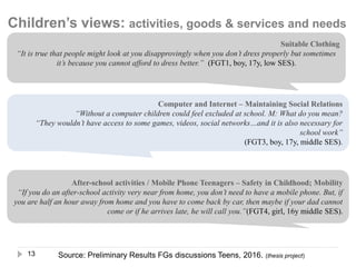 13
Suitable Clothing
“It is true that people might look at you disapprovingly when you don’t dress properly but sometimes
it’s because you cannot afford to dress better.” (FGT1, boy, 17y, low SES).
After-school activities / Mobile Phone Teenagers – Safety in Childhood; Mobility
“If you do an after-school activity very near from home, you don’t need to have a mobile phone. But, if
you are half an hour away from home and you have to come back by car, then maybe if your dad cannot
come or if he arrives late, he will call you.”(FGT4, girl, 16y middle SES).
Computer and Internet – Maintaining Social Relations
“Without a computer children could feel excluded at school. M: What do you mean?
“They wouldn’t have access to some games, videos, social networks…and it is also necessary for
school work”
(FGT3, boy, 17y, middle SES).
Source: Preliminary Results FGs discussions Teens, 2016. (thesis project)
Children’s views: activities, goods & services and needs
 