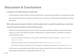 Discussion & Conclusions
15
 Limitations on the Methodology to develop RBs
 Normative approach (needs and rights): illustrate a threshold below an adequate social participation is not possible (social roles)
 Many assumptions have to be done: people in good health, living in urban areas, with information and competences to develop
their daily life.
 RBs could assess the needs of children and their added costs in a specific household type: could orient
social and educative policies to reduce children poverty.
 Reflect the role of subsidised goods and services provided by the State (universalism of health care, added costs education
systems (e.g. books, school material and activities), mobility polices (e.g. discounts children)), nevertheless in a context of
austerity measures in Spain…:
 In 2013 the investment in child policies was 7,6% less than in 2007; Particularly, investment in education. (González Cago, 2015;
Assiego & Ubrich, 2015)
 Universal cash benefit for each born child only implemented: 2007-10. (González-Bueno, 2014; Cantó, 2014)
 Minimum Income allowance in Catalonia: 423,70 euros (single person); 538,28 euros (single parent with 2 children) (Malgesini, 2014)
 Could be used to assess directly family and children needs, educative instrument for financial counselling, health advice and
improve people ‘empowerment’ (e.g. healthy eating, leisure time, ..etc).
 