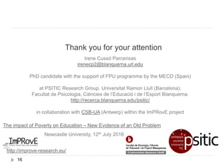 Thank you for your attention
16
Irene Cussó Parcerisas
irenecp2@blanquerna.url.edu
PhD candidate with the support of FPU programme by the MECD (Spain)
at PSITIC Research Group. Universitat Ramon Llull (Barcelona).
Facultat de Psicologia, Ciències de l’Educació i de l’Esport Blanquerna.
http://recerca.blanquerna.edu/psitic/
in collaboration with CSB-UA (Antwerp) within the ImPRovE project
The impact of Poverty on Education – New Evidence of an Old Problem
Newcastle University, 12th July 2016
http://improve-research.eu/
 