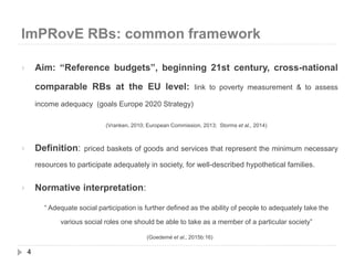 ImPRovE RBs: common framework
4
 Aim: “Reference budgets”, beginning 21st century, cross-national
comparable RBs at the EU level: link to poverty measurement & to assess
income adequacy (goals Europe 2020 Strategy)
(Vranken, 2010; European Commission, 2013; Storms et al., 2014)
 Definition: priced baskets of goods and services that represent the minimum necessary
resources to participate adequately in society, for well-described hypothetical families.
 Normative interpretation:
“ Adequate social participation is further defined as the ability of people to adequately take the
various social roles one should be able to take as a member of a particular society”
(Goedemé et al., 2015b:16)
 