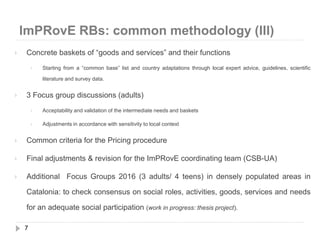 ImPRovE RBs: common methodology (III)
7
 Concrete baskets of “goods and services” and their functions
 Starting from a “common base” list and country adaptations through local expert advice, guidelines, scientific
literature and survey data.
 3 Focus group discussions (adults)
 Acceptability and validation of the intermediate needs and baskets
 Adjustments in accordance with sensitivity to local context
 Common criteria for the Pricing procedure
 Final adjustments & revision for the ImPRovE coordinating team (CSB-UA)
 Additional Focus Groups 2016 (3 adults/ 4 teens) in densely populated areas in
Catalonia: to check consensus on social roles, activities, goods, services and needs
for an adequate social participation (work in progress: thesis project).
 