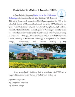 Capital University of Science & Technology (CUST)
A federal charter designates Capital University of Science &
Technology as its founder and grants it the right to provide degrees at
different levels across all academic fields. It began operations in 1998 as the
Islamabad Campus of Mohammad Ali Jinnah University (MAJU) Karachi and
gained respect both domestically and internationally by upholding high academic
standards. The President of the Islamic Republic of Pakistan gave his or her assent
to a bill that became a law on September 28, 2015, known as the "Capital University
of Science and Technology Act," which changed MAJU's Islamabad Campus into
Capital University of Science and Technology in recognition of its academic
strength, infrastructure, and financial viability (CUST).
It is a comprehensive institution that, in accordance with CUST Act in
support of its mission, the key features of the University strategy are:
(a) Outstanding faculty
(b) Competitive curriculum
(c) Industrial linkages
 