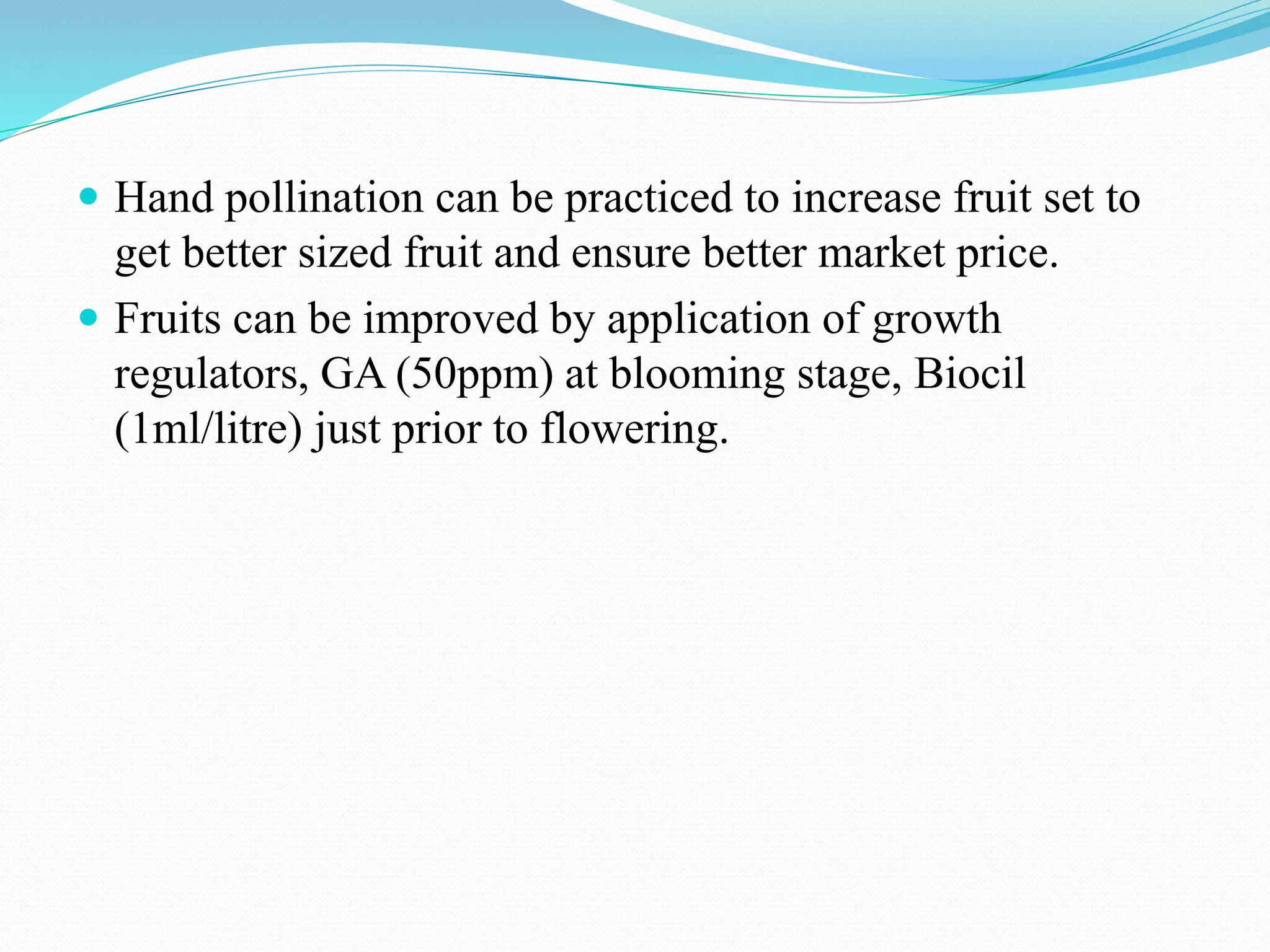  Hand pollination can be practiced to increase fruit set to
get better sized fruit and ensure better market price.
 Fruits can be improved by application of growth
regulators, GA (50ppm) at blooming stage, Biocil
(1ml/litre) just prior to flowering.
 