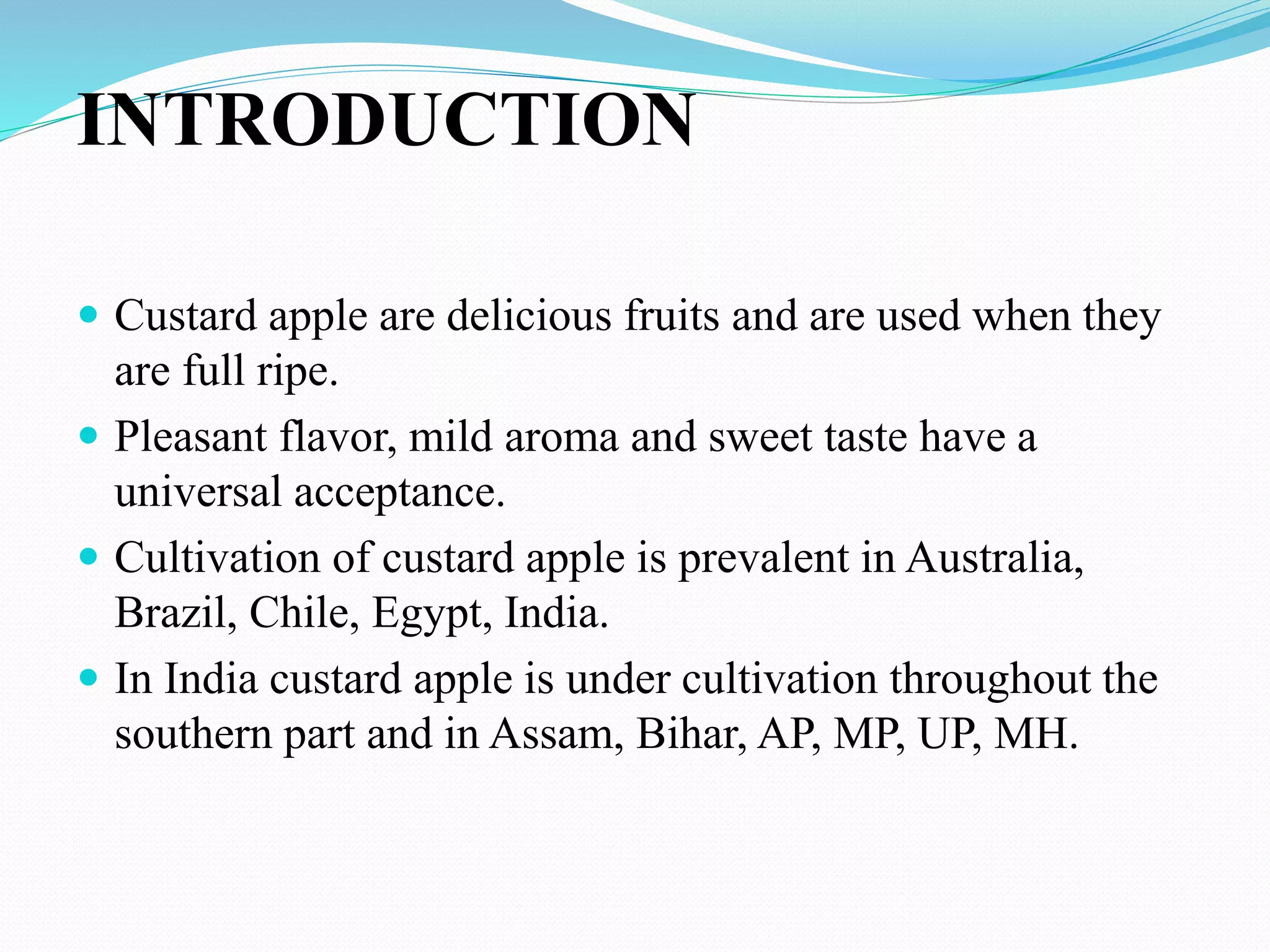 INTRODUCTION
 Custard apple are delicious fruits and are used when they
are full ripe.
 Pleasant flavor, mild aroma and sweet taste have a
universal acceptance.
 Cultivation of custard apple is prevalent in Australia,
Brazil, Chile, Egypt, India.
 In India custard apple is under cultivation throughout the
southern part and in Assam, Bihar, AP, MP, UP, MH.
 