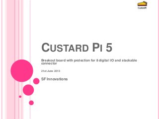 CUSTARD PI 5
Breakout board with protection for 8 digital I/O and stackable
connector
21st June 2013
SF Innovations
 