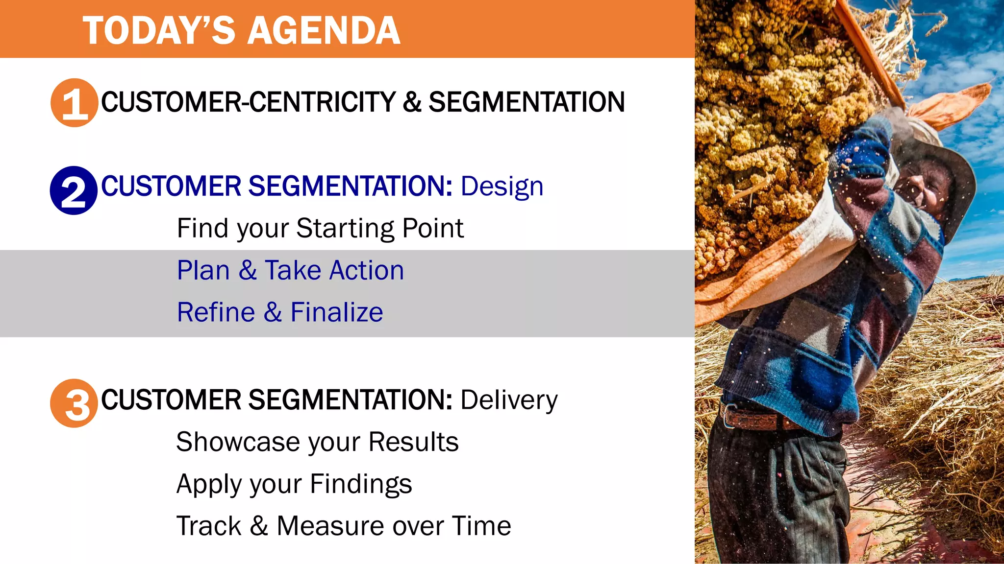 CUSTOMER-CENTRICITY & SEGMENTATION
CUSTOMER SEGMENTATION: Design
Find your Starting Point
Plan & Take Action
Refine & Finalize
CUSTOMER SEGMENTATION: Delivery
Showcase your Results
Apply your Findings
Track & Measure over Time
1
2
3
TODAY’S AGENDA
 