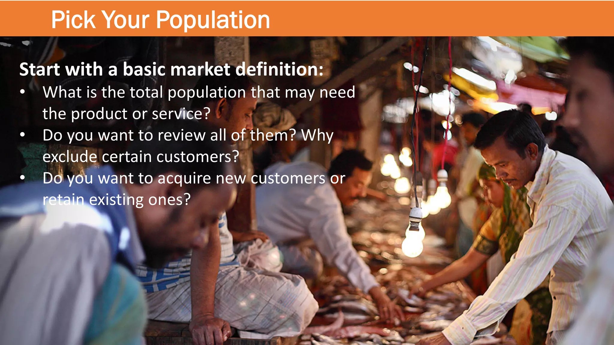 Pick Your Population
Start with a basic market definition:
• What is the total population that may need
the product or service?
• Do you want to review all of them? Why
exclude certain customers?
• Do you want to acquire new customers or
retain existing ones?
 