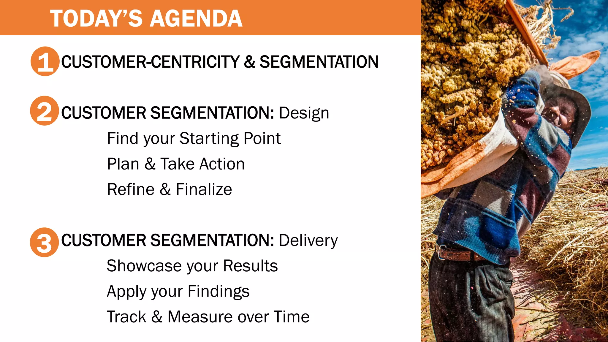 CUSTOMER-CENTRICITY & SEGMENTATION
CUSTOMER SEGMENTATION: Design
Find your Starting Point
Plan & Take Action
Refine & Finalize
CUSTOMER SEGMENTATION: Delivery
Showcase your Results
Apply your Findings
Track & Measure over Time
1
2
3
TODAY’S AGENDA
 