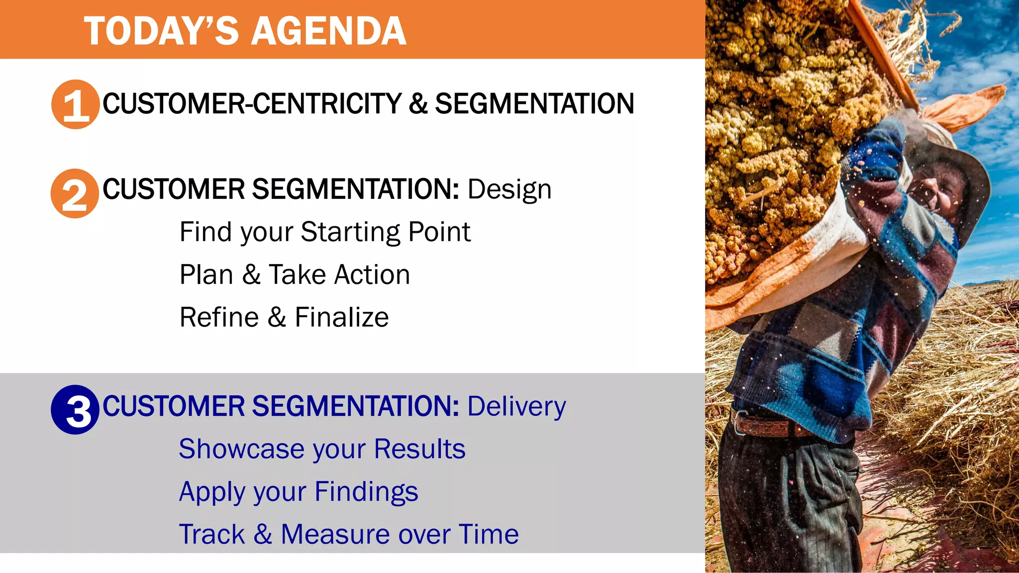 CUSTOMER-CENTRICITY & SEGMENTATION
CUSTOMER SEGMENTATION: Design
Find your Starting Point
Plan & Take Action
Refine & Finalize
CUSTOMER SEGMENTATION: Delivery
Showcase your Results
Apply your Findings
Track & Measure over Time
1
2
3
TODAY’S AGENDA
 