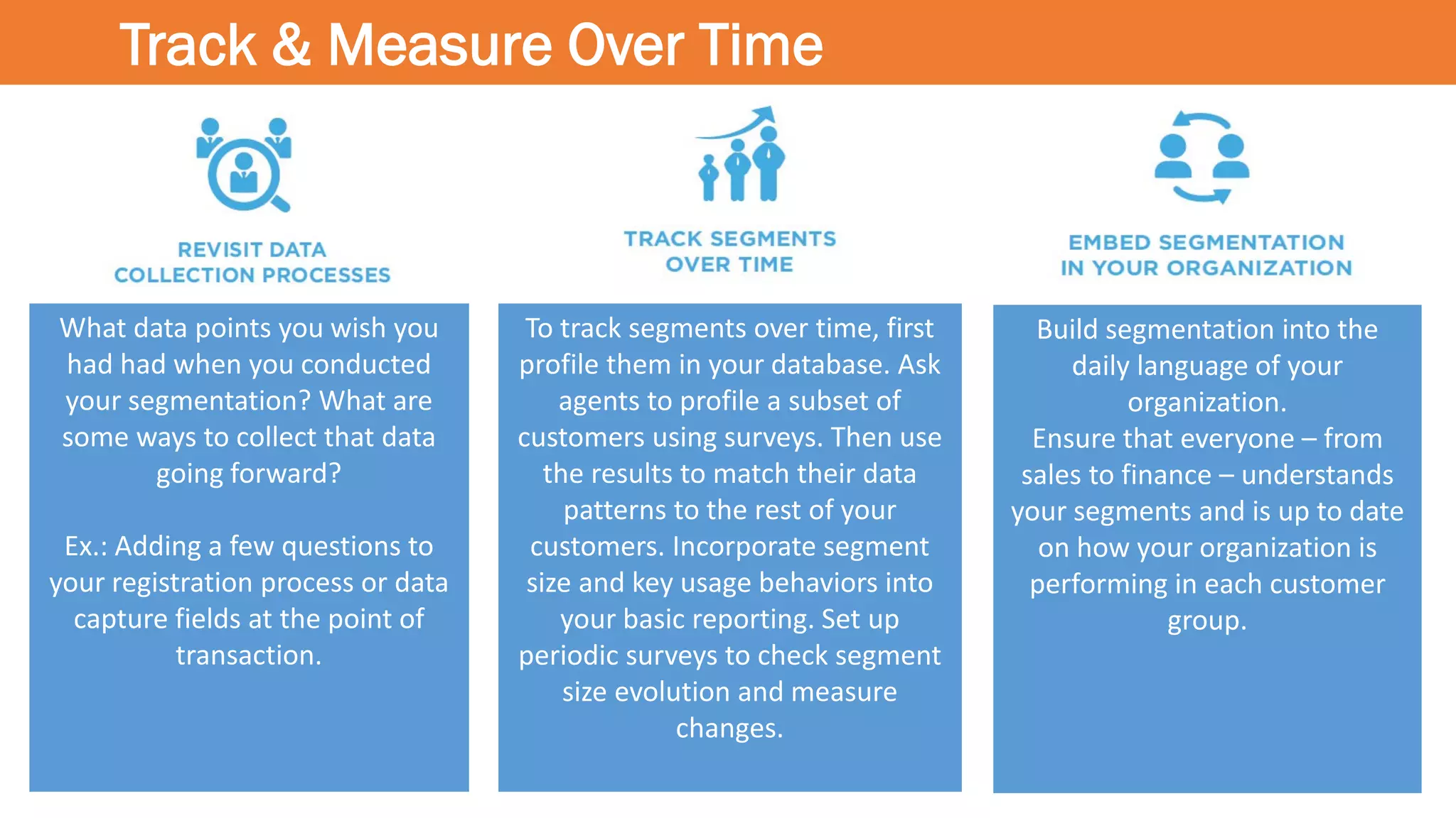 Track & Measure Over Time
Build segmentation into the
daily language of your
organization.
Ensure that everyone – from
sales to finance – understands
your segments and is up to date
on how your organization is
performing in each customer
group.
To track segments over time, first
profile them in your database. Ask
agents to profile a subset of
customers using surveys. Then use
the results to match their data
patterns to the rest of your
customers. Incorporate segment
size and key usage behaviors into
your basic reporting. Set up
periodic surveys to check segment
size evolution and measure
changes.
What data points you wish you
had had when you conducted
your segmentation? What are
some ways to collect that data
going forward?
Ex.: Adding a few questions to
your registration process or data
capture fields at the point of
transaction.
 