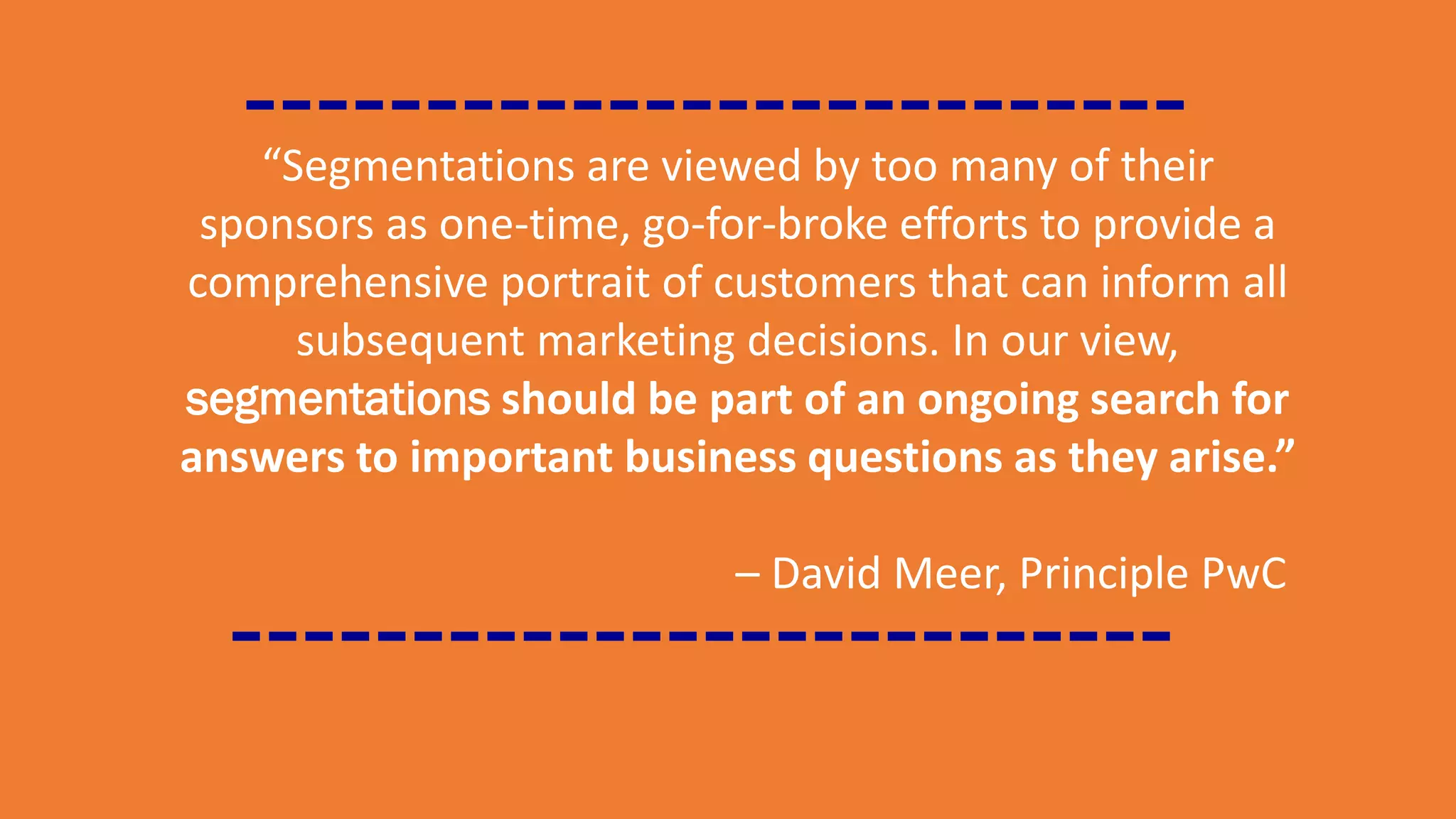 “Segmentations are viewed by too many of their
sponsors as one-time, go-for-broke efforts to provide a
comprehensive portrait of customers that can inform all
subsequent marketing decisions. In our view,
segmentations should be part of an ongoing search for
answers to important business questions as they arise.”
– David Meer, Principle PwC
 