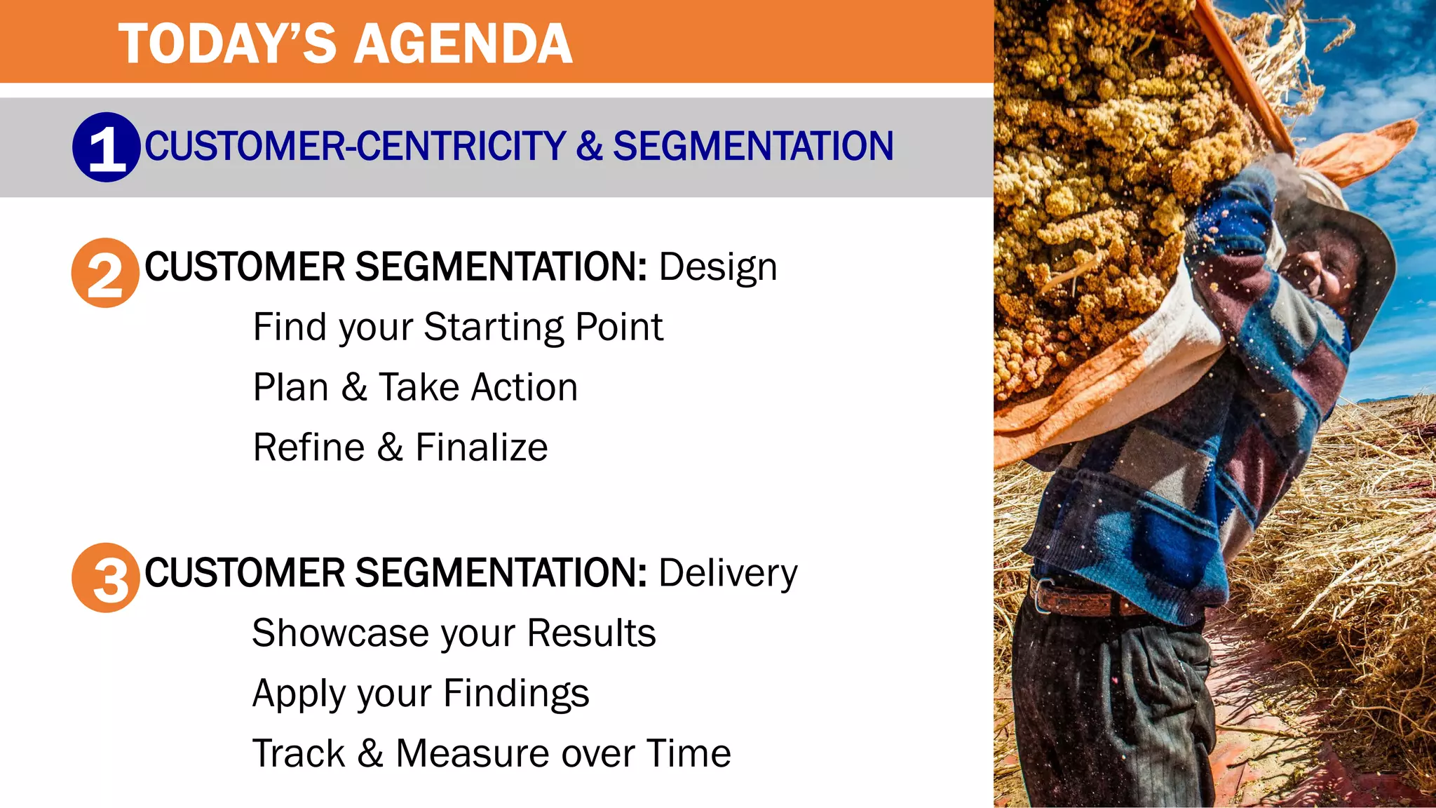 CUSTOMER-CENTRICITY & SEGMENTATION
CUSTOMER SEGMENTATION: Design
Find your Starting Point
Plan & Take Action
Refine & Finalize
CUSTOMER SEGMENTATION: Delivery
Showcase your Results
Apply your Findings
Track & Measure over Time
1
2
3
TODAY’S AGENDA
 