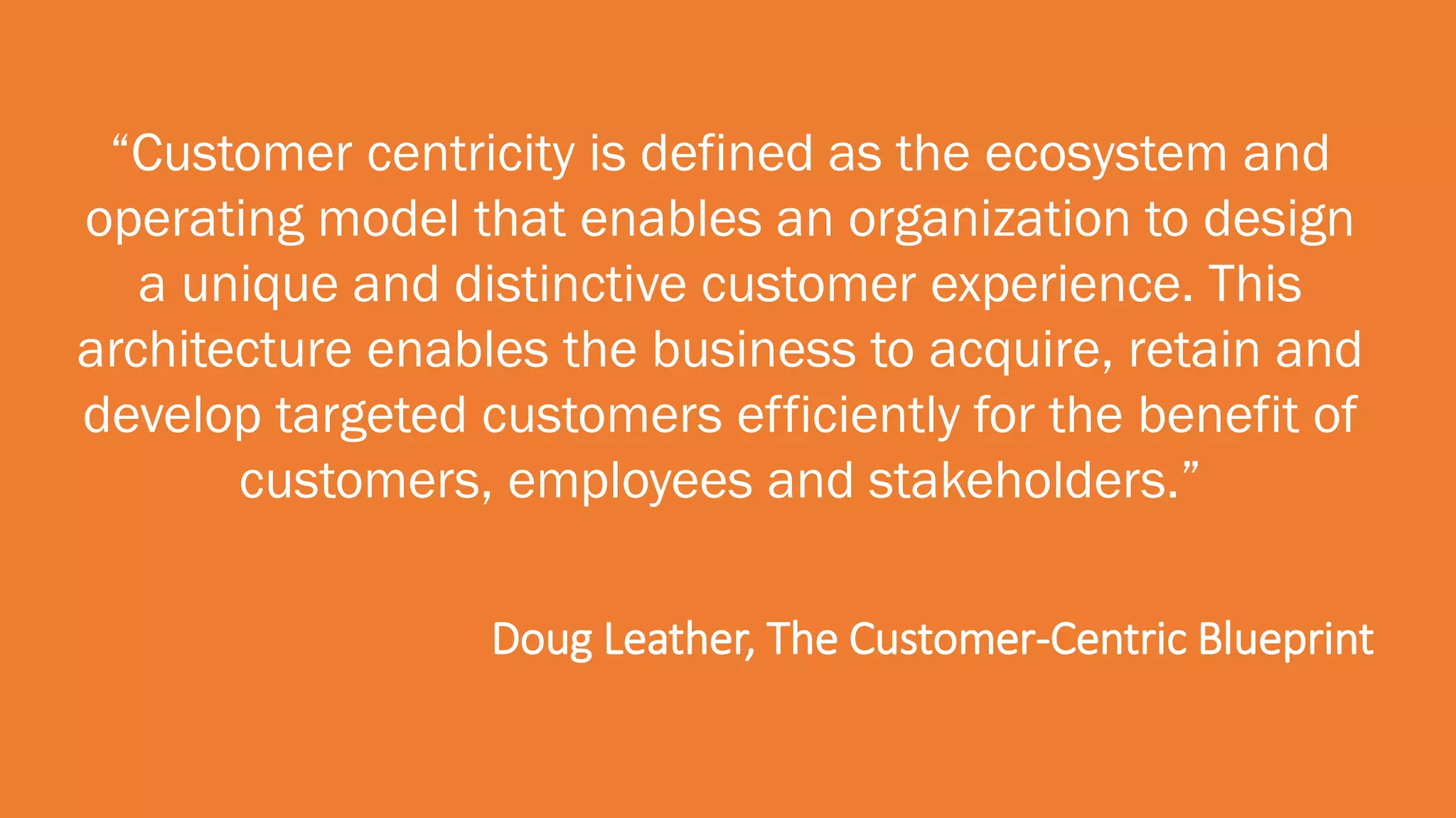 “Customer centricity is defined as the ecosystem and
operating model that enables an organization to design
a unique and distinctive customer experience. This
architecture enables the business to acquire, retain and
develop targeted customers efficiently for the benefit of
customers, employees and stakeholders.”
Doug Leather, The Customer-Centric Blueprint
 