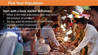 Pick Your Population
Start with a basic market definition:
• What is the total population that may need
the product or service?
• Do you want to review all of them? Why
exclude certain customers?
• Do you want to acquire new customers or
retain existing ones?
 