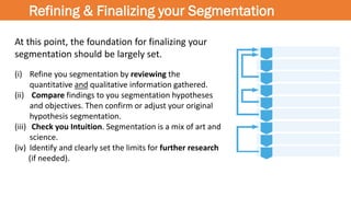 Refining & Finalizing your Segmentation
At this point, the foundation for finalizing your
segmentation should be largely set.
(i) Refine you segmentation by reviewing the
quantitative and qualitative information gathered.
(ii) Compare findings to you segmentation hypotheses
and objectives. Then confirm or adjust your original
hypothesis segmentation.
(iii) Check you Intuition. Segmentation is a mix of art and
science.
(iv) Identify and clearly set the limits for further research
(if needed).
 