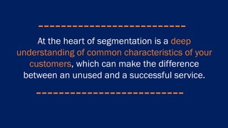 At the heart of segmentation is a deep
understanding of common characteristics of your
customers, which can make the difference
between an unused and a successful service.
 