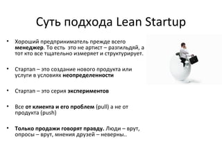 Суть подхода Lean Startup
• Хороший предприниматель прежде всего
менеджер. То есть это не артист – разгильдяй, а
тот кто все тщательно измеряет и структурирует.
• Стартап – это создание нового продукта или
услуги в условиях неопределенности
• Стартап – это серия экспериментов
• Все от клиента и его проблем (pull) а не от
продукта (push)
• Только продажи говорят правду. Люди – врут,
опросы – врут, мнения друзей – неверны..
 