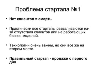 Проблема стартапа №1
• Нет клиентов = смерть
• Практически все стартапы разваливаются из-
за отсутствия клиентов или не работающих
бизнес-моделей.
• Технологии очень важны, но они все же на
втором месте.
• Правильный стартап - продажи с первого
дня
 