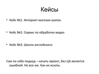 • Кейс №1. Интернет-магазин шапок.
• Кейс №2. Сервис по обработке видео
• Кейс №3. Школа английского
Сам по себе подход – начать проект, без ЦА является
ошибкой. Но все же. Как их искать.
Кейсы
 