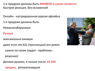 1-е продажи должны быть ВЖИВУЮ в узком сегменте.
Быстрая реакция. Без искажений
Онлайн - кастрированная версия офлайна
1-е продажи должны быть
Немасштабируемые
Ручные
максимально вживую
даже если это b2c (транзакции) все равно
нужно по схеме (аудит - проблема -
решение)
Делаем руками, и только после 10-100
продаж, автоматизируем
 