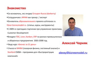 Алексей Черняк
alexey@biznesmodeli.ru
Знакомство
•Со-основатель, экс.гендир Groupon Russia (darberry)
•Сотрудничаю с ФРИИ как трекер / эксперт
•Основатель образовательного проекта uchinovoe.ru
•Блог biznesmodeli.ru (статьи, курсы, инструменты)
•C 2009-го преподаю стартапам про управление проектами,
Customer Development
•Внедрял ТОС, Lean, Kanban, ERP на разных промышленных
и оборонных предприятиях 2003-2008 год.
• Веду курс «Бизнес за 21 день»
• Учился в МИФИ (лазерная физика, системный анализ) и
Stanford EMBA – программа для «быстрорастущих
компаний»
 