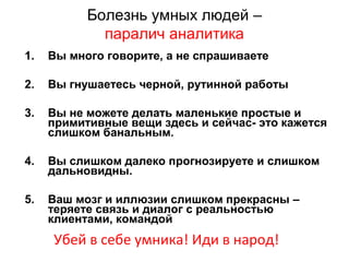 Болезнь умных людей –
паралич аналитика
1. Вы много говорите, а не спрашиваете
2. Вы гнушаетесь черной, рутинной работы
3. Вы не можете делать маленькие простые и
примитивные вещи здесь и сейчас- это кажется
слишком банальным.
4. Вы слишком далеко прогнозируете и слишком
дальновидны.
5. Ваш мозг и иллюзии слишком прекрасны –
теряете связь и диалог с реальностью
клиентами, командой
Убей в себе умника! Иди в народ!
 